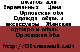 джинсы для беременных  › Цена ­ 1 000 - Орловская обл. Одежда, обувь и аксессуары » Женская одежда и обувь   . Орловская обл.